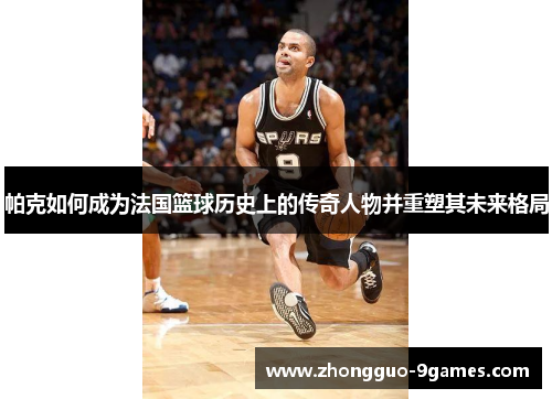 帕克如何成为法国篮球历史上的传奇人物并重塑其未来格局