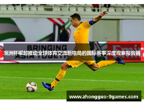 澳洲杯崛起推动全球体育交流新格局的国际赛事深度观察报告篇