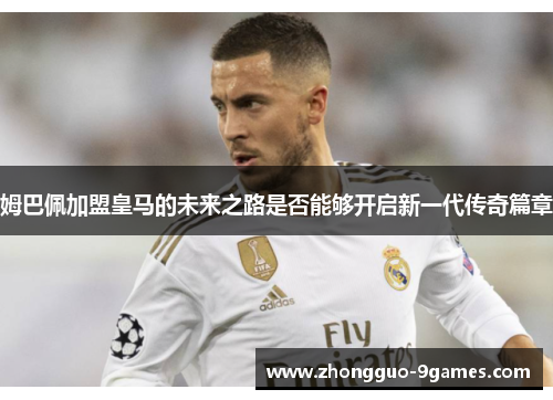 姆巴佩加盟皇马的未来之路是否能够开启新一代传奇篇章