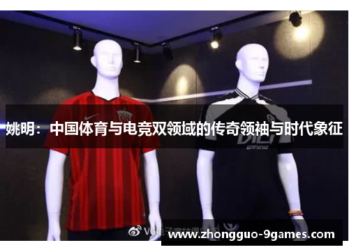 姚明：中国体育与电竞双领域的传奇领袖与时代象征