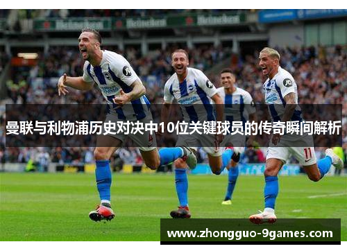 曼联与利物浦历史对决中10位关键球员的传奇瞬间解析