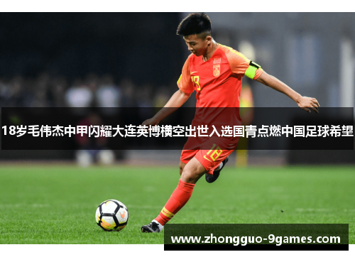 18岁毛伟杰中甲闪耀大连英博横空出世入选国青点燃中国足球希望