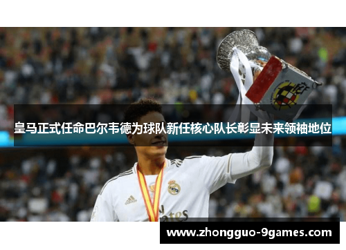 皇马正式任命巴尔韦德为球队新任核心队长彰显未来领袖地位