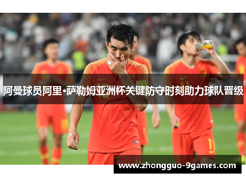阿曼球员阿里·萨勒姆亚洲杯关键防守时刻助力球队晋级