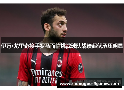 伊万·尤里奇接手罗马面临挑战球队战绩起伏承压明显